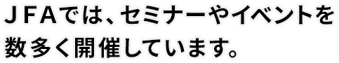 JFAでは、セミナーやイベントを数多く開催しています。